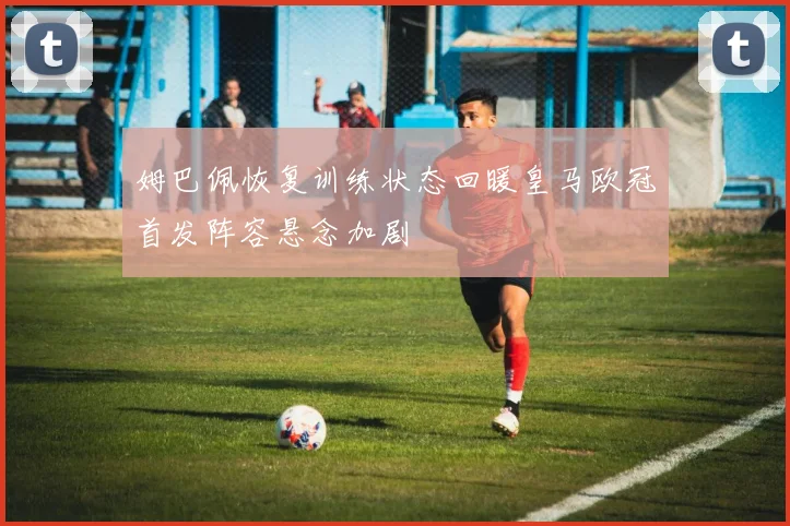 姆巴佩恢复训练状态回暖皇马欧冠首发阵容悬念加剧