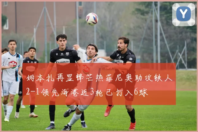 姆本扎再显锋芒热菲尼奥助攻铁人2-1领先海港近3轮已打入6球