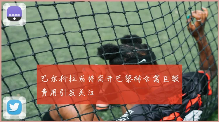 巴尔科拉或将离开巴黎转会需巨额费用引发关注