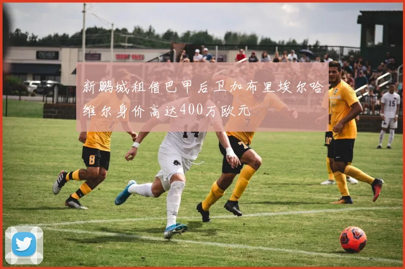 新鹏城租借巴甲后卫加布里埃尔哈维尔身价高达400万欧元