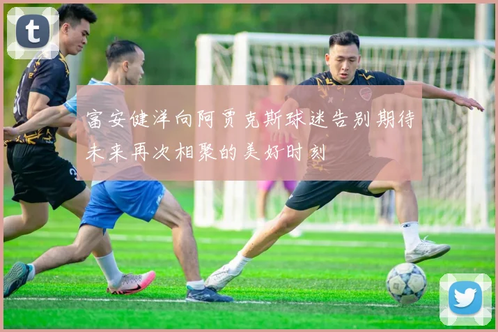 富安健洋向阿贾克斯球迷告别期待未来再次相聚的美好时刻