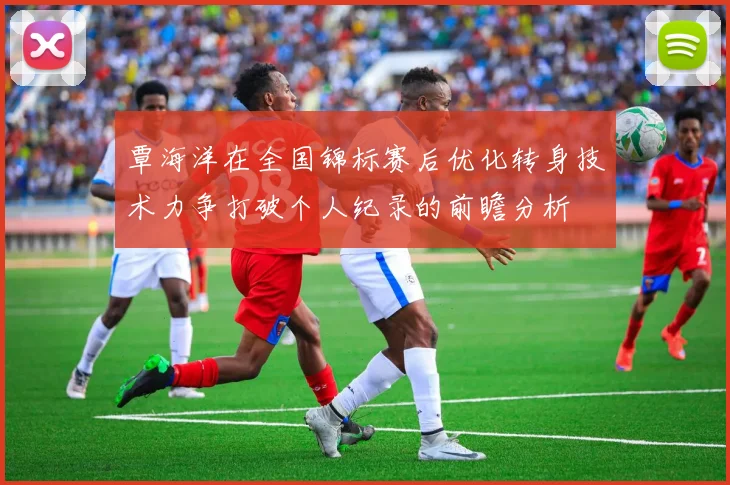 覃海洋在全国锦标赛后优化转身技术力争打破个人纪录的前瞻分析