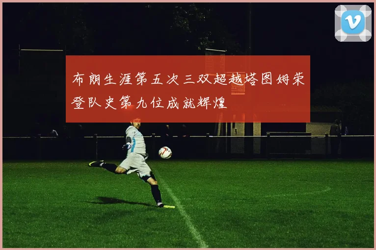 布朗生涯第五次三双超越塔图姆荣登队史第九位成就辉煌