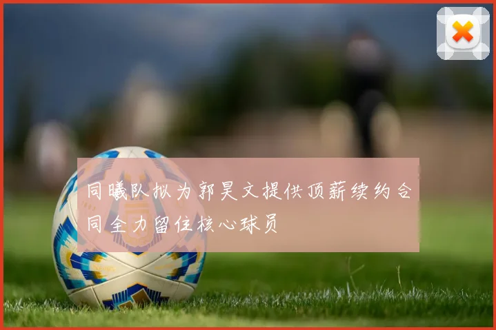 同曦队拟为郭昊文提供顶薪续约合同全力留住核心球员