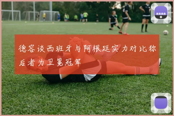德容谈西班牙与阿根廷实力对比称后者为卫冕冠军