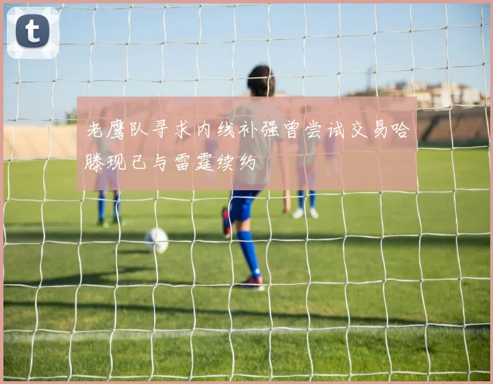 老鹰队寻求内线补强曾尝试交易哈滕现已与雷霆续约