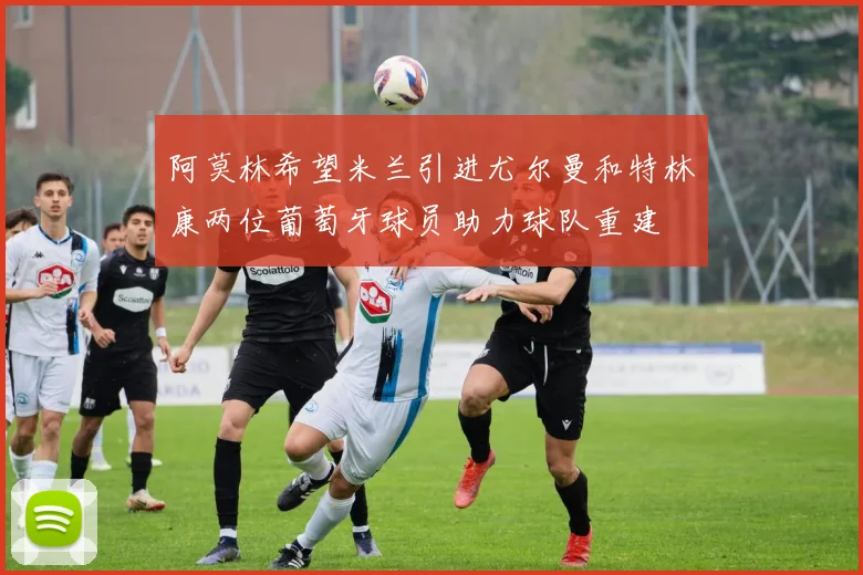 阿莫林希望米兰引进尤尔曼和特林康两位葡萄牙球员助力球队重建