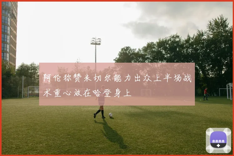 阿伦称赞米切尔能力出众上半场战术重心放在哈登身上