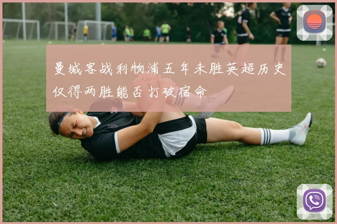 曼城客战利物浦五年未胜英超历史仅得两胜能否打破宿命