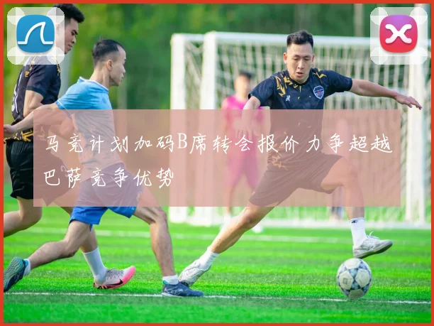 马竞计划加码B席转会报价力争超越巴萨竞争优势