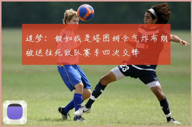 追梦：假如我是塔图姆会气炸布朗被送往死敌队赛季四次交锋