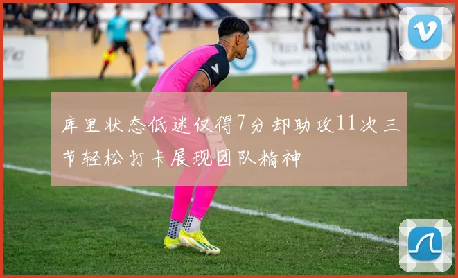 库里状态低迷仅得7分却助攻11次三节轻松打卡展现团队精神