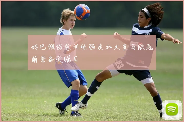 姆巴佩伤愈训练强度加大皇马欧冠前景备受瞩目