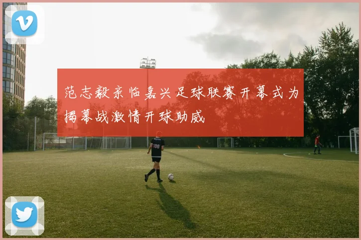 范志毅亲临嘉兴足球联赛开幕式为揭幕战激情开球助威