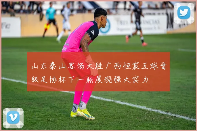 山东泰山客场大胜广西恒宸五球晋级足协杯下一轮展现强大实力