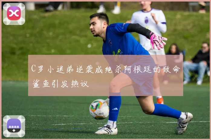 C罗小迷弟逆袭成绝杀阿根廷的致命鲨鱼引发热议