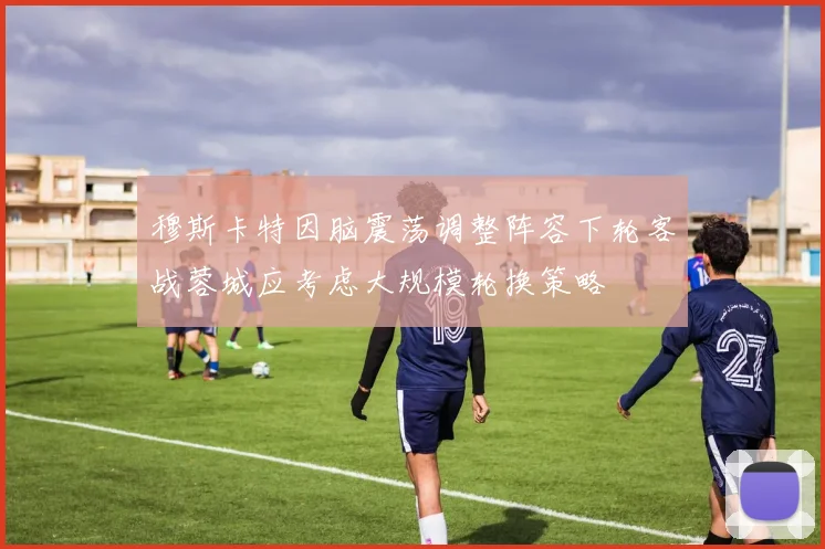 穆斯卡特因脑震荡调整阵容下轮客战蓉城应考虑大规模轮换策略