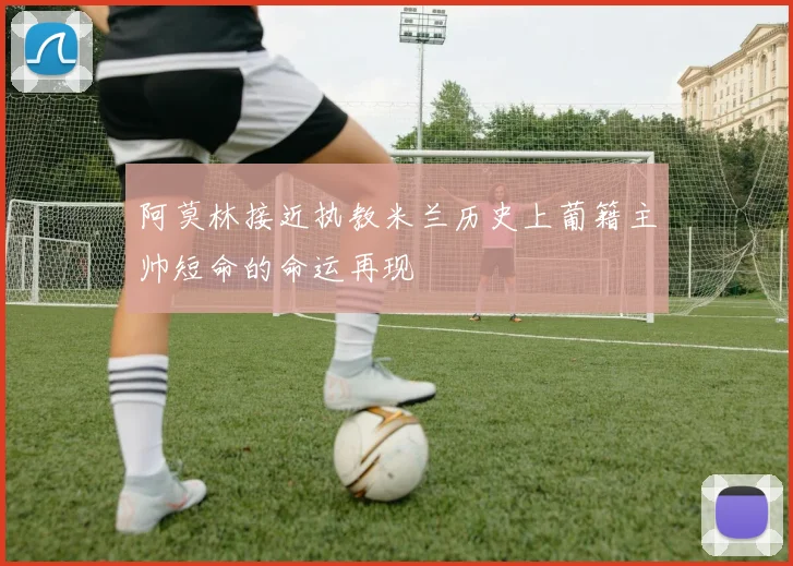 阿莫林接近执教米兰历史上葡籍主帅短命的命运再现