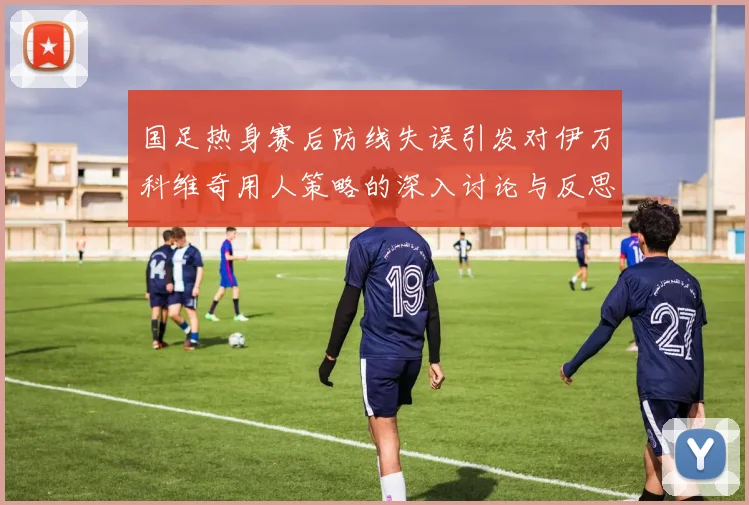 国足热身赛后防线失误引发对伊万科维奇用人策略的深入讨论与反思