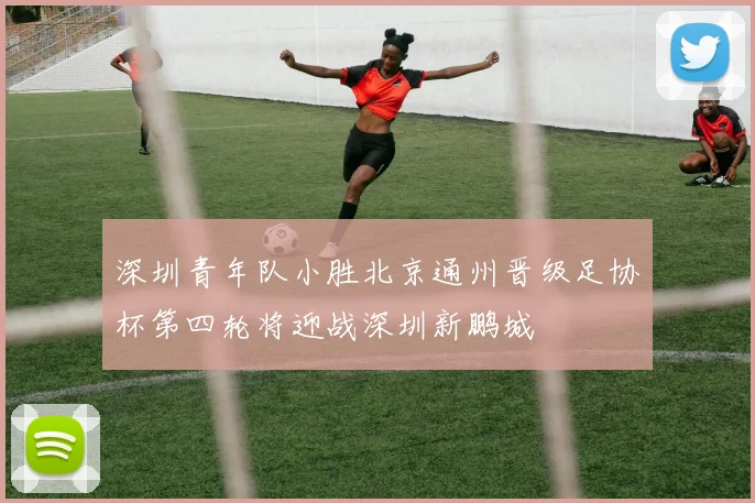 深圳青年队小胜北京通州晋级足协杯第四轮将迎战深圳新鹏城