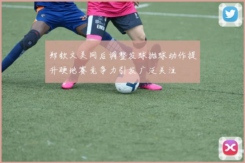 郑钦文美网后调整发球抛球动作提升硬地赛竞争力引发广泛关注