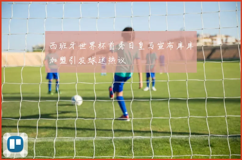 西班牙世界杯首秀日皇马宣布库库加盟引发球迷热议