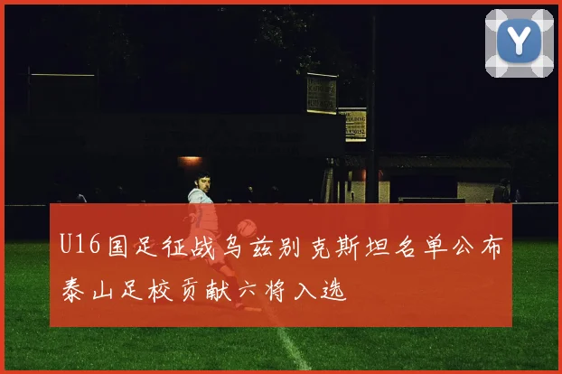 U16国足征战乌兹别克斯坦名单公布泰山足校贡献六将入选