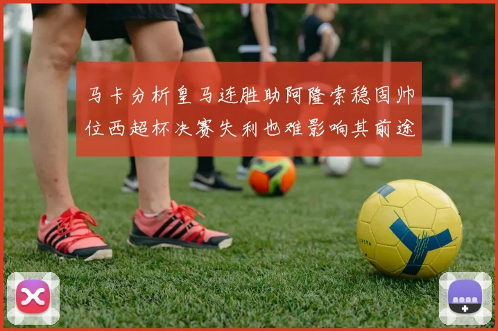 马卡分析皇马连胜助阿隆索稳固帅位西超杯决赛失利也难影响其前途