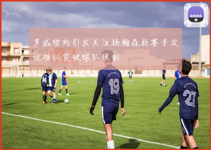 罗威续约引发关注杨瀚森新赛季定位难以突破球队限制