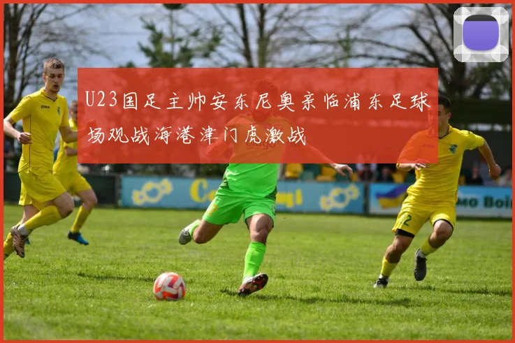 U23国足主帅安东尼奥亲临浦东足球场观战海港津门虎激战