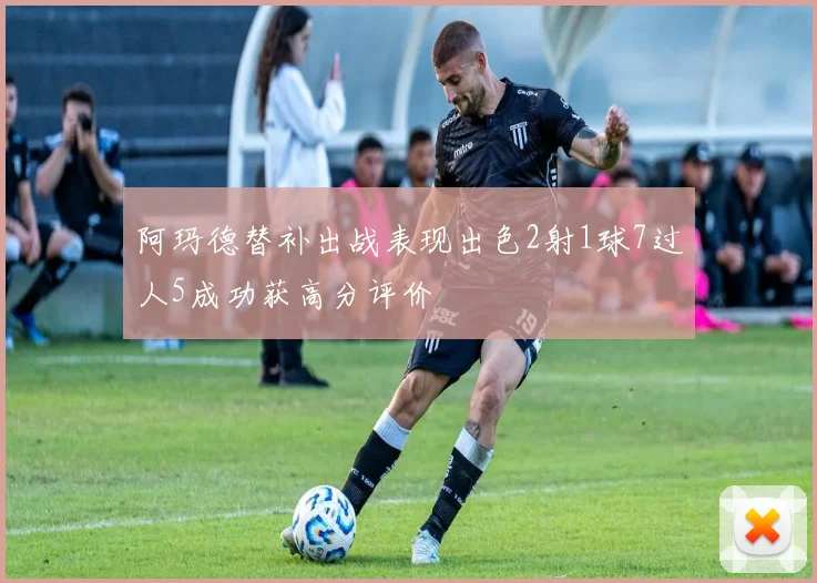 阿玛德替补出战表现出色2射1球7过人5成功获高分评价