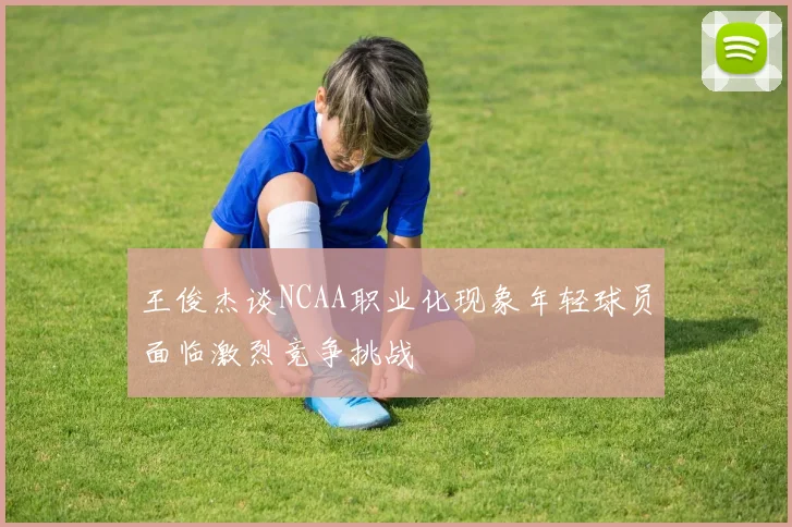 王俊杰谈NCAA职业化现象年轻球员面临激烈竞争挑战