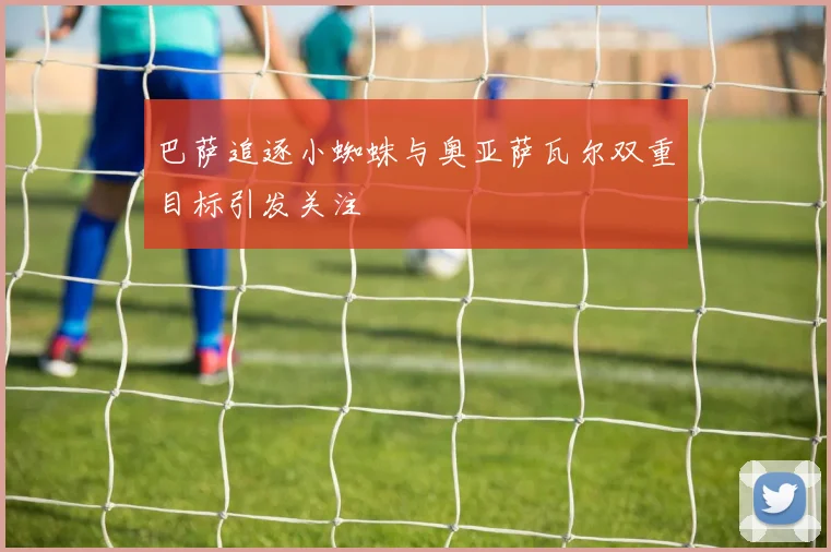 巴萨追逐小蜘蛛与奥亚萨瓦尔双重目标引发关注