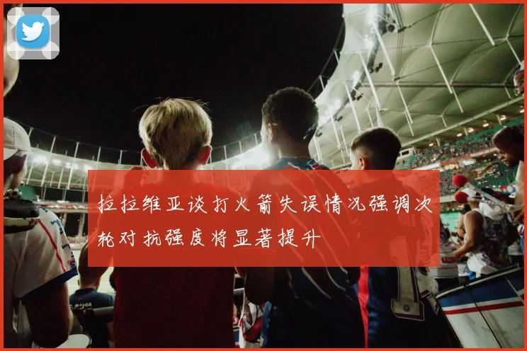 拉拉维亚谈打火箭失误情况强调次轮对抗强度将显著提升